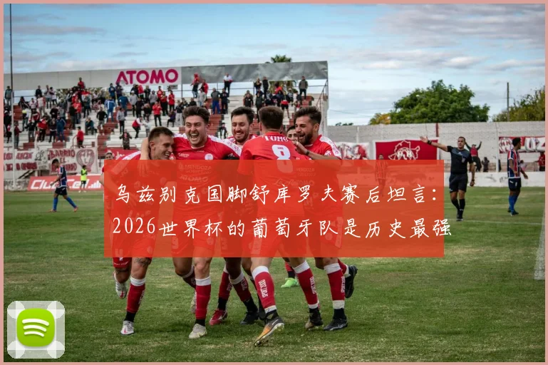 乌兹别克国脚舒库罗夫赛后坦言:2026世界杯的葡萄牙队是历史最强一代,无愧夺冠最大热门