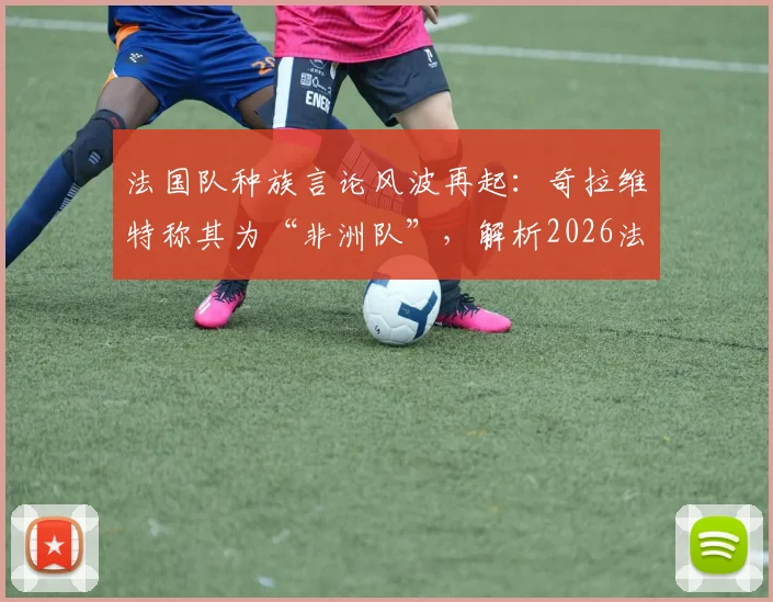 法国队种族言论风波再起：奇拉维特称其为“非洲队”，解析2026法国队阵中非洲裔球员的真实构成与影响