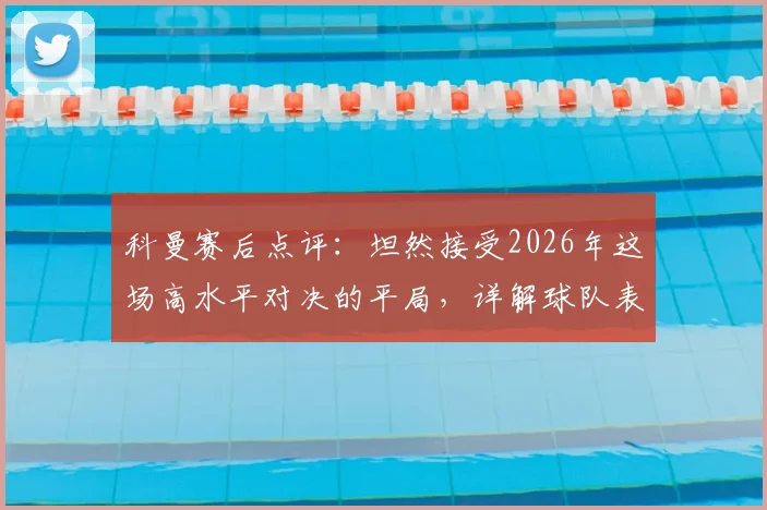 科曼赛后点评：坦然接受2026年这场高水平对决的平局，详解球队表现与战术考量