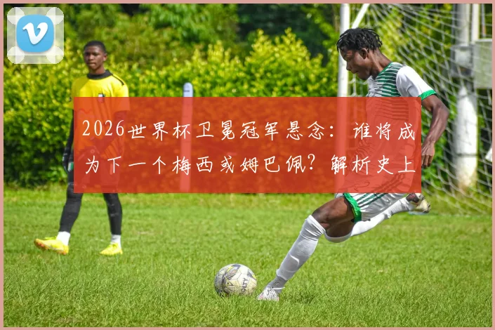 2026世界杯卫冕冠军悬念：谁将成为下一个梅西或姆巴佩？解析史上仅两人达成的传奇戴帽纪录
