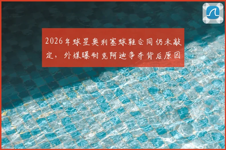 2026年球星奥利塞球鞋合同仍未敲定，外媒曝耐克阿迪争夺背后原因解析