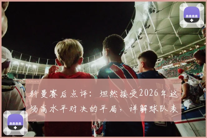 科曼赛后点评：坦然接受2026年这场高水平对决的平局，详解球队表现与战术考量