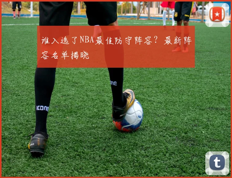 谁入选了NBA最佳防守阵容？最新阵容名单揭晓