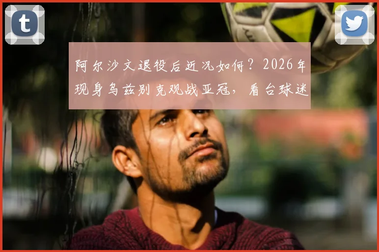 阿尔沙文退役后近况如何?2026年现身乌兹别克观战亚冠,看台球迷为何热情簇拥“沙皇”