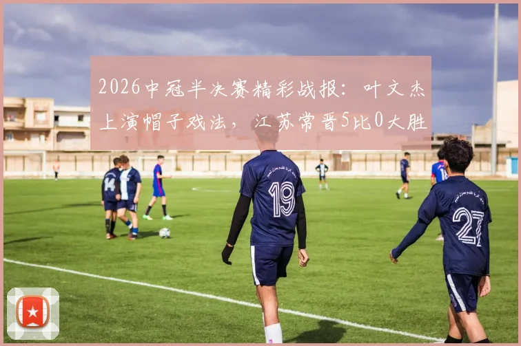 2026中冠半决赛精彩战报：叶文杰上演帽子戏法，江苏常晋5比0大胜南京龙胜晋级在望