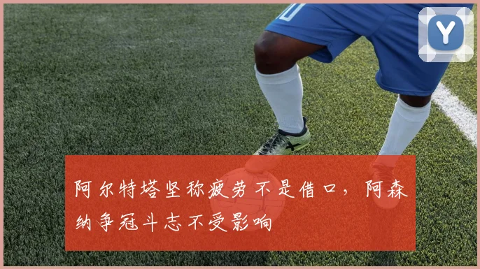 阿尔特塔坚称疲劳不是借口,阿森纳争冠斗志不受影响