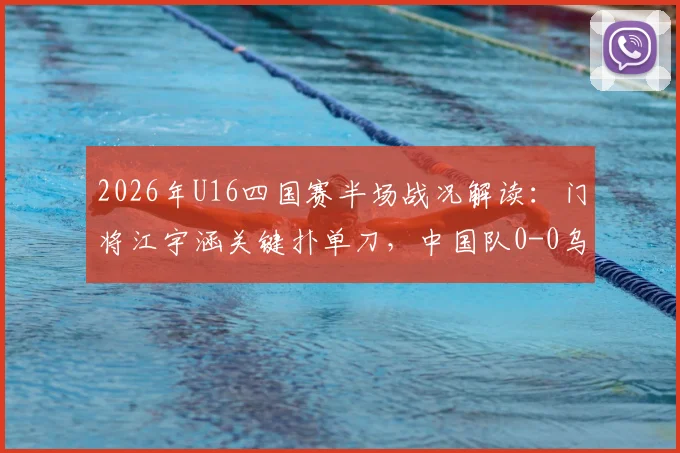 2026年U16四国赛半场战况解读：门将江宇涵关键扑单刀，中国队0-0乌兹别克斯坦，附江宇涵技术分析与全场录像观看指南