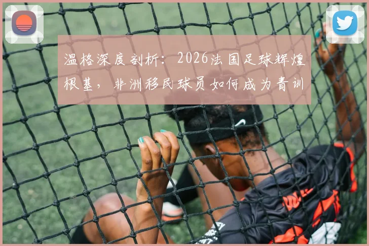 温格深度剖析：2026法国足球辉煌根基，非洲移民球员如何成为青训核心与人生跃迁关键