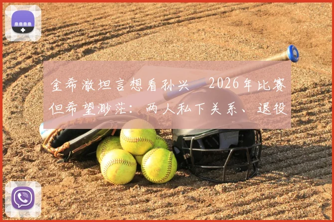 金希澈坦言想看孙兴慜2026年比赛但希望渺茫：两人私下关系、退役传闻与观赛途径全解析