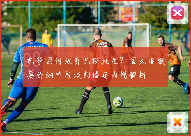巴萨因何放弃巴斯托尼？国米高额要价细节与谈判僵局内情解析
