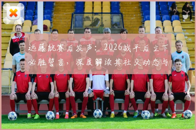 远藤航赛后发声:2026战平后立下必胜誓言,深度解读其社交动态与近期目标