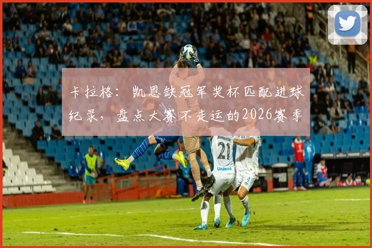卡拉格:凯恩缺冠军奖杯匹配进球纪录,盘点大赛不走运的2026赛季