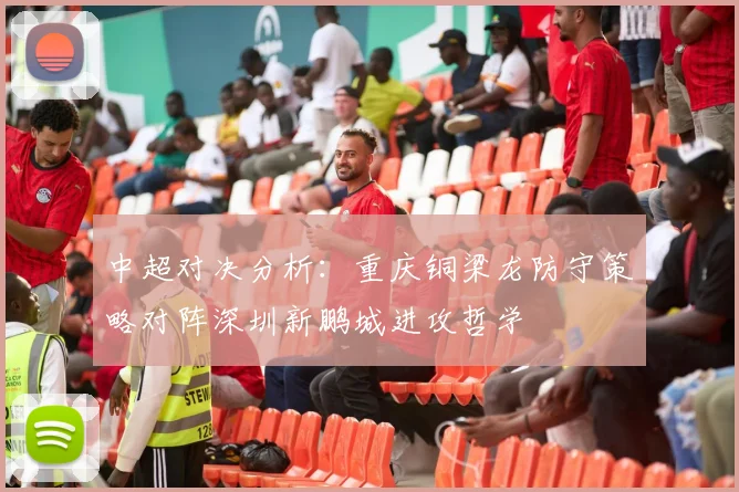 中超对决分析:重庆铜梁龙防守策略对阵深圳新鹏城进攻哲学